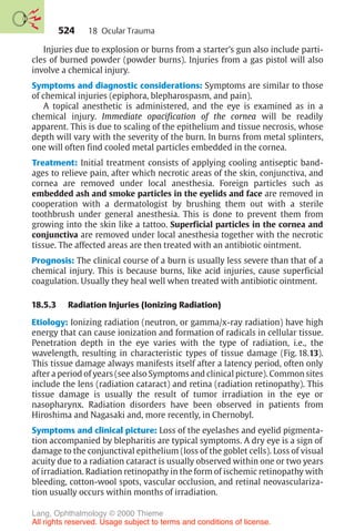 524
Injuries due to explosion or burns from a starter’s gun also include parti-
cles of burned powder (powder burns). Injuries from a gas pistol will also
involve a chemical injury.
Symptoms and diagnostic considerations: Symptoms are similar to those
of chemical injuries (epiphora, blepharospasm, and pain).
A topical anesthetic is administered, and the eye is examined as in a
chemical injury. Immediate opacification of the cornea will be readily
apparent. This is due to scaling of the epithelium and tissue necrosis, whose
depth will vary with the severity of the burn. In burns from metal splinters,
one will often find cooled metal particles embedded in the cornea.
Treatment: Initial treatment consists of applying cooling antiseptic band-
ages to relieve pain, after which necrotic areas of the skin, conjunctiva, and
cornea are removed under local anesthesia. Foreign particles such as
embedded ash and smoke particles in the eyelids and face are removed in
cooperation with a dermatologist by brushing them out with a sterile
toothbrush under general anesthesia. This is done to prevent them from
growing into the skin like a tattoo. Superficial particles in the cornea and
conjunctiva are removed under local anesthesia together with the necrotic
tissue. The affected areas are then treated with an antibiotic ointment.
Prognosis: The clinical course of a burn is usually less severe than that of a
chemical injury. This is because burns, like acid injuries, cause superficial
coagulation. Usually they heal well when treated with antibiotic ointment.
18.5.3 Radiation Injuries (Ionizing Radiation)
Etiology: Ionizing radiation (neutron, or gamma/x-ray radiation) have high
energy that can cause ionization and formation of radicals in cellular tissue.
Penetration depth in the eye varies with the type of radiation, i.e., the
wavelength, resulting in characteristic types of tissue damage (Fig. 18.13).
This tissue damage always manifests itself after a latency period, often only
after a period of years (see also Symptoms and clinical picture). Common sites
include the lens (radiation cataract) and retina (radiation retinopathy). This
tissue damage is usually the result of tumor irradiation in the eye or
nasopharynx. Radiation disorders have been observed in patients from
Hiroshima and Nagasaki and, more recently, in Chernobyl.
Symptoms and clinical picture: Loss of the eyelashes and eyelid pigmenta-
tion accompanied by blepharitis are typical symptoms. A dry eye is a sign of
damage to the conjunctival epithelium (loss of the goblet cells). Loss of visual
acuity due to a radiation cataract is usually observed within one or two years
of irradiation. Radiation retinopathy in the form of ischemic retinopathy with
bleeding, cotton-wool spots, vascular occlusion, and retinal neovasculariza-
tion usually occurs within months of irradiation.
18 Ocular Trauma
Lang, Ophthalmology © 2000 Thieme
All rights reserved. Usage subject to terms and conditions of license.
 