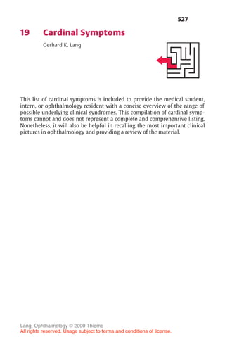 527
19 Cardinal Symptoms
Gerhard K. Lang
This list of cardinal symptoms is included to provide the medical student,
intern, or ophthalmology resident with a concise overview of the range of
possible underlying clinical syndromes. This compilation of cardinal symp-
toms cannot and does not represent a complete and comprehensive listing.
Nonetheless, it will also be helpful in recalling the most important clinical
pictures in ophthalmology and providing a review of the material.
Lang, Ophthalmology © 2000 Thieme
All rights reserved. Usage subject to terms and conditions of license.
 