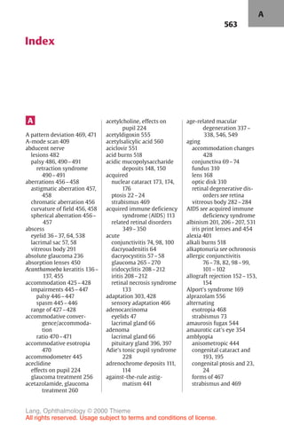 563
Index
A
A pattern deviation 469, 471
A-mode scan 409
abducent nerve
lesions 482
palsy 486, 490–491
retraction syndrome
490–491
aberrations 456–458
astigmatic aberration 457,
458
chromatic aberration 456
curvature of field 456, 458
spherical aberration 456–
457
abscess
eyelid 36–37, 64, 538
lacrimal sac 57, 58
vitreous body 291
absolute glaucoma 236
absorption lenses 450
Acanthamoeba keratitis 136–
137, 455
accommodation 425–428
impairments 445–447
palsy 446–447
spasm 445–446
range of 427–428
accommodative conver-
gence/accommoda-
tion
ratio 470–471
accommodative esotropia
470
accommodometer 445
aceclidine
effects on pupil 224
glaucoma treatment 256
acetazolamide, glaucoma
treatment 260
acetylcholine, effects on
pupil 224
acetyldigoxin 555
acetylsalicylic acid 560
aciclovir 551
acid burns 518
acidic mucopolysaccharide
deposits 148, 150
acquired
nuclear cataract 173, 174,
176
ptosis 22–24
strabismus 469
acquired immune deficiency
syndrome (AIDS) 113
related retinal disorders
349–350
acute
conjunctivitis 74, 98, 100
dacryoadenitis 64
dacryocystitis 57–58
glaucoma 265–270
iridocyclitis 208–212
iritis 208–212
retinal necrosis syndrome
133
adaptation 303, 428
sensory adaptation 466
adenocarcinoma
eyelids 47
lacrimal gland 66
adenoma
lacrimal gland 66
pituitary gland 396, 397
Adie's tonic pupil syndrome
228
adrenochrome deposits 111,
114
against-the-rule astig-
matism 441
age-related macular
degeneration 337–
338, 546, 549
aging
accommodation changes
428
conjunctiva 69–74
fundus 310
lens 168
optic disk 310
retinal degenerative dis-
orders see retina
vitreous body 282–284
AIDS see acquired immune
deficiency syndrome
albinism 201, 206–207, 531
iris print lenses and 454
alexia 401
alkali burns 518
alkaptonuria see ochronosis
allergic conjunctivitis
76–78, 82, 98–99,
101–102
allograft rejection 152–153,
154
Alport's syndrome 169
alprazolam 556
alternating
esotropia 468
strabismus 73
amaurosis fugax 544
amaurotic cat's eye 354
amblyopia
anisometropic 444
congenital cataract and
193, 195
congenital ptosis and 23,
24
forms of 467
strabismus and 469
A
Lang, Ophthalmology © 2000 Thieme
All rights reserved. Usage subject to terms and conditions of license.
 