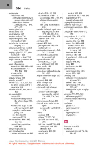 564
amblyopia
strabismus and
amblyopia secondary to
suppression 466–467
infantile strabismic
amblyopia 472–473,
477–479
ametropia 424, 451
amiodarone 555
amitriptyline 557
amphetamines 556
amyloid deposits 148
vitreous body 287
anesthesia, in cataract
surgery 187
aneurysm, internal carotid
artery 398, 399
angiography 201, 202, 409
fundus 307–308
angiomatosis retinae 356
angle closure glaucoma see
glaucoma
angle of deviation
incomitant 481, 488–490
measurement of 474–
476, 492–493
primary 490
secondary 490
angular artery 404
angular vein 405
aniridia 202–203, 531, 533
iris print lenses and 454
traumatic 510
aniseikonia 187, 444, 465–
466
anisocoria 226
simple 229
with constricted pupil in
the affected eye 229–
230
with dilated pupil in the
affected eye 228–229
complete oculomotor
palsy 228
iris defects 229
tonic pupil 228
anisometropia 444–445,
451, 465
contact lens correction
444, 445
ankyloblepharon 22
anterior chamber
chronic inflammation 146
depth of 11–12, 238
examination of 11–12
gonioscopy 238–240, 275
oblique illumination
238
slit-lamp examination
238
anterior ischemic optic neu-
ropathy (AION) 374–
379, 536, 544, 546
arteriosclerotic 374–378
arteritic 378–379
aperture 428
aphakia 438, 440
postoperative 187, 438
unilateral 445
applanation tonometry 240,
242, 275, 435
apraclonidine, glaucoma
treatment 258
aqueous humor 167
circulation 233–235
arc of Wilbrand 389, 398
arcus senilis 145
Arden ratio 313
argon laser trabeculoplasty
261–262
Argyll-Robertson pupil 230–
231
argyrosis 114, 146
Arlt's triangle 208
arterial pulse 13
arteriosclerotic changes
323–325
anterior ischemic optic
neuropathy (AION)
374–378, 536, 544,
546
arteriovenous fistula 409
arteritic anterior ischemic
optic
neuropathy (AION) 378–
379
artery
angular 404
ciliary 157, 199, 361
hyaloid, persistent 285,
366
internal carotid 396, 404
aneurysm 398, 399
stenosis 404
ophthalmic 199, 404
retinal 302
central 302, 361
occlusion 320–323, 545
supraorbital 404
supratrochlear 404
aspergillomycosis 417
asteroid hyalosis 287
asthenopic symptoms 438,
537
astigmatic aberration 457,
458
astigmatism 5, 121, 433,
440–444, 457
against-the-rule 441
correction 442–444
contact lenses 453
photorefractive kera-
tectomy 156
external 441, 444
internal 441, 444
irregular 441–442, 444
oblique 441
regular 441, 442
total 440
with-the-rule 441
astrocytoma
optic nerve 385–386
retina 355–356
atrophy 534
infantile recessive optic
atrophy 383
Leber's 382–383
optic nerve 380–383,
399, 407
waxy pallor optic atrophy
383
atropine 551, 555, 562
effects on pupil 225
automated refractometry
431
avulsion
globe 512
optic nerve 512
axial
hyperopia 438
myopia 434
B
B-mode scan 408
bacterial
conjunctivitis 60, 76–78,
81–87
Index
B
Lang, Ophthalmology © 2000 Thieme
All rights reserved. Usage subject to terms and conditions of license.
 