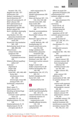 565
keratitis 130–132
Bagolini test 476–477
barbiturates 556
Barkan's membrane 273
barrel distortion 457
basal cell carcinoma 45–47
Behr's disease 383
Bell's phenomenon 17
benzodiazepines 556
Bergmeister's papilla 366
Berlin's edema 511
Best's vitelliform dystrophy
313, 341–342
beta blockers 551, 555
glaucoma treatment 259
betaxolol, glaucoma treat-
ment 259
bicanicular ring intubation
502–503
Bielschowsky head tilt test
488, 489, 492
bifocal lenses
contact lenses 454
eyeglasses 447
accommodative
esotropia correction
470
bilateral afferent pupillary
defect 227
binocular
alignment 6
loupes 456
testing 451
vision 461–465, 466, 469
fusion 464
simultaneous vision
461–464
stereoscopic vision 465
testing of 476–477
birthmarks, conjunctival
108
Bitot's spots 73
black cataract 173
bleeding see hemorrhage
blepharitis 528
in herpes zoster ophthal-
micus 35
seborrheic 33–34
blepharochalasis 19, 539,
540
blepharophimosis 21, 23
blepharospasm 10, 30
entropion and 26, 27
with conjunctivitis 74
blind spot 360
blinders phenomenon 399
blinking 17
blow-out fracture 507–513,
532, 534, 539, 540
blurred vision 549–550
bony socket 403
blow-out fracture 507–
513, 532, 534, 539,
540
botulism, accommodation
palsy in 446
Bourneville's disease 355,
386
Bowman's layer of the cor-
nea 70, 117
calcific deposits 146–147
brachytherapy 217
branch retinal vein occlu-
sion 319, 545
bridge coloboma 203
brimonidine, glaucoma
treatment 258
Brodmann's area 17: 389
Bruch's membrane 201, 339
Brückner's test 168–169
brunescent nuclear cataract
173
Budge's center 220
bulbar conjunctiva 67, 68
bullous keratopathy 143–
144, 148
buphthalmos 124, 127, 273,
285, 531
Burkitt's lymphoma 421
burns 523–524
chemical burns 518
C
calcareous infiltration 72
calcific band keratophathy
146–147, 212
canal of Schlemm 157, 234
canalicular stenosis 53
canaliculitis 61
conjunctivitis in 82
Candida albicans keratitis
134–135
capsulorrhexis 189
carbachol 551
effects on pupil 224
glaucoma treatment 256
carbamazepine 557
carbonic anhydrase inhibi-
tors 552
glaucoma treatment 255,
260, 268
carcinoma
basal cell 45–47
conjunctival 107
lacrimal gland 66
lacrimal sac 61
squamous cell 47, 107
carteolol, glaucoma treat-
ment 259
caruncle, lacrimal 67
cataract 12, 150, 167, 171–
195, 434
classification 171–172,
173
complicated cataracts
180, 181
congenital 182–185, 192–
195
anterior pyramidal cat-
aract 183
cerulean cataract 183
coronary cataract 183
from transplacental
infection 185
lamellar/zonular cata-
ract 183, 184
nuclear cataract 183,
184
polar cataract 183
definition 170
examination of 168–169
in systemic disease 179–
180
cataract with myotonic
dystrophy 179–180
dermatogenic cataract
180, 181
diabetic cataract 179
dialysis cataract 179
galactosemic cataract
179, 185
snowflake cataract 179
tetany cataract 180
medical treatment 185
membranous cataract 285
secondary cataract 192,
193, 194, 212–213
Index
C
Lang, Ophthalmology © 2000 Thieme
All rights reserved. Usage subject to terms and conditions of license.
 