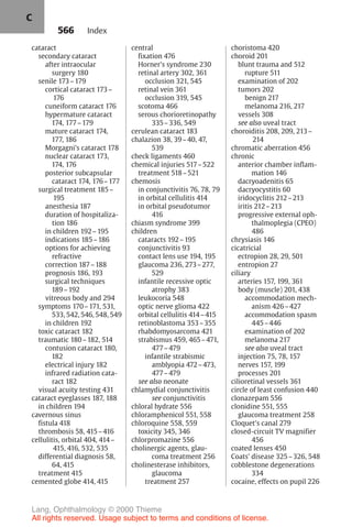 566
cataract
secondary cataract
after intraocular
surgery 180
senile 173–179
cortical cataract 173–
176
cuneiform cataract 176
hypermature cataract
174, 177–179
mature cataract 174,
177, 186
Morgagni's cataract 178
nuclear cataract 173,
174, 176
posterior subcapsular
cataract 174, 176–177
surgical treatment 185–
195
anesthesia 187
duration of hospitaliza-
tion 186
in children 192–195
indications 185–186
options for achieving
refractive
correction 187–188
prognosis 186, 193
surgical techniques
189–192
vitreous body and 294
symptoms 170–171, 531,
533, 542, 546, 548, 549
in children 192
toxic cataract 182
traumatic 180–182, 514
contusion cataract 180,
182
electrical injury 182
infrared radiation cata-
ract 182
visual acuity testing 431
cataract eyeglasses 187, 188
in children 194
cavernous sinus
fistula 418
thrombosis 58, 415–416
cellulitis, orbital 404, 414–
415, 416, 532, 535
differential diagnosis 58,
64, 415
treatment 415
cemented globe 414, 415
central
fixation 476
Horner's syndrome 230
retinal artery 302, 361
occlusion 321, 545
retinal vein 361
occlusion 319, 545
scotoma 466
serous chorioretinopathy
335–336, 549
cerulean cataract 183
chalazion 38, 39–40, 47,
539
check ligaments 460
chemical injuries 517–522
treatment 518–521
chemosis
in conjunctivitis 76, 78, 79
in orbital cellulitis 414
in orbital pseudotumor
416
chiasm syndrome 399
children
cataracts 192–195
conjunctivitis 93
contact lens use 194, 195
glaucoma 236, 273–277,
529
infantile recessive optic
atrophy 383
leukocoria 548
optic nerve glioma 422
orbital cellulitis 414–415
retinoblastoma 353–355
rhabdomyosarcoma 421
strabismus 459, 465–471,
477–479
infantile strabismic
amblyopia 472–473,
477–479
see also neonate
chlamydial conjunctivitis
see conjunctivitis
chloral hydrate 556
chloramphenicol 551, 558
chloroquine 558, 559
toxicity 345, 346
chlorpromazine 556
cholinergic agents, glau-
coma treatment 256
cholinesterase inhibitors,
glaucoma
treatment 257
choristoma 420
choroid 201
blunt trauma and 512
rupture 511
examination of 202
tumors 202
benign 217
melanoma 216, 217
vessels 308
see also uveal tract
choroiditis 208, 209, 213–
214
chromatic aberration 456
chronic
anterior chamber inflam-
mation 146
dacryoadenitis 65
dacryocystitis 60
iridocyclitis 212–213
iritis 212–213
progressive external oph-
thalmoplegia (CPEO)
486
chrysiasis 146
cicatricial
ectropion 28, 29, 501
entropion 27
ciliary
arteries 157, 199, 361
body (muscle) 201, 438
accommodation mech-
anism 426–427
accommodation spasm
445–446
examination of 202
melanoma 217
see also uveal tract
injection 75, 78, 157
nerves 157, 199
processes 201
cilioretinal vessels 361
circle of least confusion 440
clonazepam 556
clonidine 551, 555
glaucoma treatment 258
Cloquet's canal 279
closed-circuit TV magnifier
456
coated lenses 450
Coats' disease 325–326, 548
cobblestone degenerations
334
cocaine, effects on pupil 226
Index
C
Lang, Ophthalmology © 2000 Thieme
All rights reserved. Usage subject to terms and conditions of license.
 