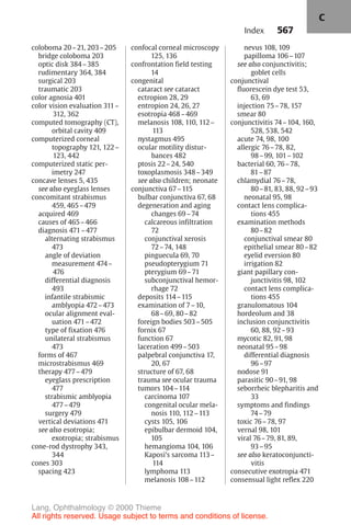 567
coloboma 20–21, 203–205
bridge coloboma 203
optic disk 384–385
rudimentary 364, 384
surgical 203
traumatic 203
color agnosia 401
color vision evaluation 311–
312, 362
computed tomography (CT),
orbital cavity 409
computerized corneal
topography 121, 122–
123, 442
computerized static per-
imetry 247
concave lenses 5, 435
see also eyeglass lenses
concomitant strabismus
459, 465–479
acquired 469
causes of 465–466
diagnosis 471–477
alternating strabismus
473
angle of deviation
measurement 474–
476
differential diagnosis
493
infantile strabismic
amblyopia 472–473
ocular alignment eval-
uation 471–472
type of fixation 476
unilateral strabismus
473
forms of 467
microstrabismus 469
therapy 477–479
eyeglass prescription
477
strabismic amblyopia
477–479
surgery 479
vertical deviations 471
see also esotropia;
exotropia; strabismus
cone-rod dystrophy 343,
344
cones 303
spacing 423
confocal corneal microscopy
125, 136
confrontation field testing
14
congenital
cataract see cataract
ectropion 28, 29
entropion 24, 26, 27
esotropia 468–469
melanosis 108, 110, 112–
113
nystagmus 495
ocular motility distur-
bances 482
ptosis 22–24, 540
toxoplasmosis 348–349
see also children; neonate
conjunctiva 67–115
bulbar conjunctiva 67, 68
degeneration and aging
changes 69–74
calcareous infiltration
72
conjunctival xerosis
72–74, 148
pinguecula 69, 70
pseudopterygium 71
pterygium 69–71
subconjunctival hemor-
rhage 72
deposits 114–115
examination of 7–10,
68–69, 80–82
foreign bodies 503–505
fornix 67
function 67
laceration 499–503
palpebral conjunctiva 17,
20, 67
structure of 67, 68
trauma see ocular trauma
tumors 104–114
carcinoma 107
congenital ocular mela-
nosis 110, 112–113
cysts 105, 106
epibulbar dermoid 104,
105
hemangioma 104, 106
Kaposi's sarcoma 113–
114
lymphoma 113
melanosis 108–112
nevus 108, 109
papilloma 106–107
see also conjunctivitis;
goblet cells
conjunctival
fluorescein dye test 53,
63, 69
injection 75–78, 157
smear 80
conjunctivitis 74–104, 160,
528, 538, 542
acute 74, 98, 100
allergic 76–78, 82,
98–99, 101–102
bacterial 60, 76–78,
81–87
chlamydial 76–78,
80–81, 83, 88, 92–93
neonatal 95, 98
contact lens complica-
tions 455
examination methods
80–82
conjunctival smear 80
epithelial smear 80–82
eyelid eversion 80
irrigation 82
giant papillary con-
junctivitis 98, 102
contact lens complica-
tions 455
granulomatous 104
hordeolum and 38
inclusion conjunctivitis
60, 88, 92–93
mycotic 82, 91, 98
neonatal 95–98
differential diagnosis
96–97
nodose 91
parasitic 90–91, 98
seborrheic blepharitis and
33
symptoms and findings
74–79
toxic 76–78, 97
vernal 98, 101
viral 76–79, 81, 89,
93–95
see also keratoconjuncti-
vitis
consecutive exotropia 471
consensual light reflex 220
Index
C
Lang, Ophthalmology © 2000 Thieme
All rights reserved. Usage subject to terms and conditions of license.
 