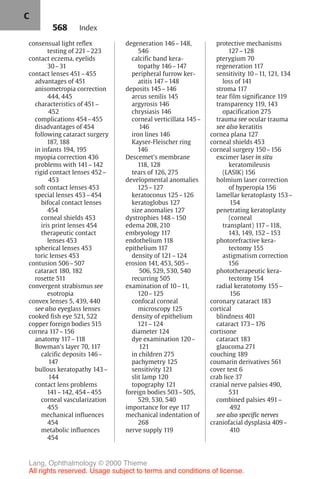 568
consensual light reflex
testing of 221–223
contact eczema, eyelids
30–31
contact lenses 451–455
advantages of 451
anisometropia correction
444, 445
characteristics of 451–
452
complications 454–455
disadvantages of 454
following cataract surgery
187, 188
in infants 194, 195
myopia correction 436
problems with 141–142
rigid contact lenses 452–
453
soft contact lenses 453
special lenses 453–454
bifocal contact lenses
454
corneal shields 453
iris print lenses 454
therapeutic contact
lenses 453
spherical lenses 453
toric lenses 453
contusion 506–507
cataract 180, 182
rosette 511
convergent strabismus see
esotropia
convex lenses 5, 439, 440
see also eyeglass lenses
cooked fish eye 521, 522
copper foreign bodies 515
cornea 117–156
anatomy 117–118
Bowman's layer 70, 117
calcific deposits 146–
147
bullous keratopathy 143–
144
contact lens problems
141–142, 454–455
corneal vascularization
455
mechanical influences
454
metabolic influences
454
degeneration 146–148,
546
calcific band kera-
topathy 146–147
peripheral furrow ker-
atitis 147–148
deposits 145–146
arcus senilis 145
argyrosis 146
chrysiasis 146
corneal verticillata 145–
146
iron lines 146
Kayser-Fleischer ring
146
Descemet's membrane
118, 128
tears of 126, 275
developmental anomalies
125–127
keratoconus 125–126
keratoglobus 127
size anomalies 127
dystrophies 148–150
edema 208, 210
embryology 117
endothelium 118
epithelium 117
density of 121–124
erosion 141, 453, 505–
506, 529, 530, 540
recurring 505
examination of 10–11,
120–125
confocal corneal
microscopy 125
density of epithelium
121–124
diameter 124
dye examination 120–
121
in children 275
pachymetry 125
sensitivity 121
slit lamp 120
topography 121
foreign bodies 503–505,
529, 530, 540
importance for eye 117
mechanical indentation of
268
nerve supply 119
protective mechanisms
127–128
pterygium 70
regeneration 117
sensitivity 10–11, 121, 134
loss of 141
stroma 117
tear film significance 119
transparency 119, 143
opacification 275
trauma see ocular trauma
see also keratitis
cornea plana 127
corneal shields 453
corneal surgery 150–156
excimer laser in situ
keratomileusis
(LASIK) 156
holmium laser correction
of hyperopia 156
lamellar keratoplasty 153–
154
penetrating keratoplasty
(corneal
transplant) 117–118,
143, 149, 152–153
photorefractive kera-
tectomy 155
astigmatism correction
156
phototherapeutic kera-
tectomy 154
radial keratotomy 155–
156
coronary cataract 183
cortical
blindness 401
cataract 173–176
cortisone
cataract 183
glaucoma 271
couching 189
coumarin derivatives 561
cover test 6
crab lice 37
cranial nerve palsies 490,
531
combined palsies 491–
492
see also specific nerves
craniofacial dysplasia 409–
410
Index
C
Lang, Ophthalmology © 2000 Thieme
All rights reserved. Usage subject to terms and conditions of license.
 