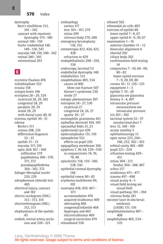 570
dystrophy
Best's vitelliform 313,
341–342
cataract with myotonic
dystrophy 179–180
corneal 148–150
Fuchs' endothelial 148,
149–150, 547
macular 148, 150, 340–342
retinal 340–345
vitreoretinal 293
E
eccentric fixation 476
echothiophate 552
ectasia 158
ectopia lentis 196
ectropion 28–29, 529
cicatricial 28, 29, 501
congenital 28, 29
paralytic 28, 29
senile 28, 29
with ductal cysts 40, 41
eczema, eyelids 30–31
edema
Berlin's 511
cornea 208, 210
differential diagnosis
32–33
eyelids 31–33
macular 317, 319
optic disk 367–368
infiltrative 379
papilledema 368–370,
371, 372
pseudopapilledema
364–365, 372
Edinger-Westphal nuclei
220, 229
edrophonium chloride test
485
electrical injury, cataract
and 182
electro-oculogram (EOG)
312–313, 314
electroretinogram (ERG)
312, 313
elephantiasis of the eyelids
45
emboli, retinal artery occlu-
sion and 320–321
embryology
cornea 117
lens 165–167, 279
retina 299
vitreous body 279, 280
emergency keratoplasty
136, 152
emmetropia 423, 424, 425,
428
refraction in 429
endophthalmitis 290–292,
536
endoscopy, lacrimal 53
endothelial dystrophy 148
endotheliitis 133
enophthalmos 405, 534
causes of 406
blow-out fracture 507
Horner's syndrome 230
senile 27
entopic phenomenon 307
entropion 24–27, 530
cicatricial 27
congenital 24, 26, 27
spastic 26–27
eosinophilic granuloma 421
epibulbar dermoid 104, 105
epicanthal folds 21, 23
epidermoid cyst 420
epikeratophakia 151, 156
epinephrine 552
effects on pupil 226
epipapillary membrane 366
epiphora 7, 30, 64, 529–530
in conjunctivitis 74, 76,
78, 98
episcleritis 158, 159–160,
528, 542
epithelial corneal dystrophy
148
epithelial smear 80–82
erythema multiforme 99,
102
esotropia 438, 459, 467–
471
accommodative 470
acquired strabismus 469
alternating 468
congenital/infantile 468
hyperopia and 465
microstrabismus 469
surgical correction 479
ethambutol 558
ethanol 562
ethmoidal air cells 403
eversion of eyelids 80
lower eyelid 7–8, 67
upper eyelid 8–9, 20, 67
examination 1–16
anterior chamber 11–12
binocular alignment 6
choroid 202
ciliary body 202
confrontation field testing
14
conjunctiva 7–10, 68–69,
80–82
lower eyelid eversion
7–9, 20, 69, 80
cornea 10–11, 120–125
equipment 1–3
eyelids 7, 19–20
glaucoma see glaucoma
history 3–4, 497
intraocular pressure
measurement see
intraocular pressure
iris 201–202
lacrimal system 52–57
nasolacrimal duct 7
lens 12, 168–169
ocular motility 5
ophthalmoscopy 13
optic nerve 223, 244–
246, 252, 362–363
orbital cavity 405–409
pupil 221–224
refraction testing 429–
431
retina 304–313
fundus 304–308, 407
sclera 157
strabismus 471–477
trauma 497–498
visual acuity 4–5
visual field testing see
visual field
visual pathway 391–394
vitreous body 281
excimer laser in situ kerat-
omileusis
(LASIK) 151, 156
exophthalmometry 407–
408
exophthalmos 405, 534–
535
Index
E
Lang, Ophthalmology © 2000 Thieme
All rights reserved. Usage subject to terms and conditions of license.
 