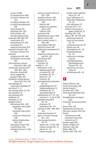 571
causes of 406
in craniostenosis 409
in Graves' disease 411–
412
in orbital cellulitis 414
in orbital pseudotumor
416
intermittent 419
pulsating 418–419
with scleritis 162
see also orbital cavity
exotropia 409, 459, 471
consecutive 471
intermittent 471, 472
secondary 471
surgical correction 479
exposure keratitis 140
in Graves' disease 413
external
astigmatism 441, 444
oculomotor nerve palsy
491
extracapsular cataract
extraction 189–192
extraocular muscles 459–
460, 462–463
direction of pull 461
nerve supply 461
paralysis 486, 491
exudative retinal detach-
ment 328, 329, 330
eye bandage 16
watch glass bandage 29
eye charts 1–2
eye closing reflex 14, 119
eye ointment 15
eye patching 478
eyebrows 19
eyedrops 15, 16
eyeglass lenses
aberrations 456–458
astigmatic aberration
457, 458
chromatic aberration
456
curvature of field 457,
458
spherical aberration
456–457
absorption lenses 450
coated lenses 450
cylindrical lenses 5, 442,
443
minus (concave) lenses 5,
435–436
monofocal lenses 447
multifocal lenses 447–
449
bifocals 447
progressive addition
lenses 449
trifocals 449
occlusion 478
photochromic lenses 450
plastic lenses 450
plus (convex) lenses 5,
439, 440
prescription 448, 451
spherical lenses 447
strabismus treatment 477,
480
subjective refraction test-
ing 450–451
toric lenses 447
eyelashes 19
trichiasis 30
eyelids 17–47
deformities 2230
blepharospasm 30
ectropion 28–29
entropion 24–27
ptosis 22–24
trichiasis 30
developmental anomalies
20–22
ankyloblepharon 22
blepharophimosis 21
coloboma 20–21
epicanthal folds 21
examination of 7, 19–20
eversion 7–9, 20, 67, 80
glandular disorders
38–39
chalazion 39
hordeolum 38–39
injuries to 498–499, 500–
503
protective function 17
signs, in Graves' disease
411–412
skin/margin disorders
30–37
abscess 36–37, 64, 538
contact eczema 30–31
edema 31–33
herpes simplex 34
herpes zoster ophthal-
micus 35–36
louse infestation 37
seborrheic blepharitis
33–34
tick infestation 37
structure of 17–19
surgical retraction of
upper eyelid 24, 25
swelling 538–539
tumors 40–47, 539, 540
adenocarcinoma 47
basal cell carcinoma
45–47
cutaneous horn 42, 43
ductal cysts 40
hemangioma 43–44
keratoacanthoma
42–43
molluscum contagio-
sum 42
neurofibromatosis
(Recklinghausen's
disease) 44–45
squamous cell carci-
noma 47
xanthelasma 40–42
F
Fabry's disease 146
facial nerve palsy 140
family history 3
far point 427–428
Farnsworth-Munsell tests
311, 312
farsightedness see hyper-
opia
Fasanella-Servat procedure
25
Ferry's line 146
filamentary keratitis 63
filtration surgery 262, 263
fistula
arteriovenous 409
cavernous sinus 418
lacrimal sac 57
fixation type 476
flashes of light 537
Fleischer ring 146
flicker ERG 312
floaters 282, 330, 543
Index
F
Lang, Ophthalmology © 2000 Thieme
All rights reserved. Usage subject to terms and conditions of license.
 