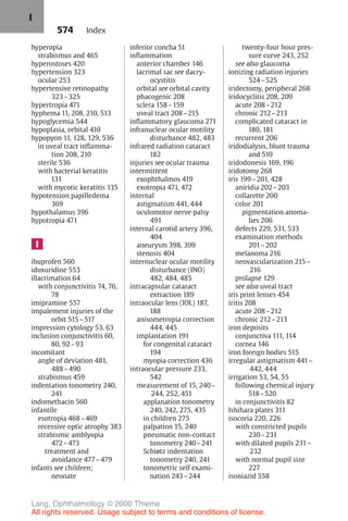 574
hyperopia
strabismus and 465
hyperostoses 420
hypertension 323
ocular 253
hypertensive retinopathy
323–325
hypertropia 471
hyphema 11, 208, 210, 513
hypoglycemia 544
hypoplasia, orbital 410
hypopyon 11, 128, 129, 536
in uveal tract inflamma-
tion 208, 210
sterile 536
with bacterial keratitis
131
with mycotic keratitis 135
hypotension papilledema
369
hypothalamus 396
hypotropia 471
I
ibuprofen 560
idoxuridine 553
illacrimation 64
with conjunctivitis 74, 76,
78
imipramine 557
impalement injuries of the
orbit 515–517
impression cytology 53, 63
inclusion conjunctivitis 60,
80, 92–93
incomitant
angle of deviation 481,
488–490
strabismus 459
indentation tonometry 240,
241
indomethacin 560
infantile
esotropia 468–469
recessive optic atrophy 383
strabismic amblyopia
472–473
treatment and
avoidance 477–479
infants see children;
neonate
inferior concha 51
inflammation
anterior chamber 146
lacrimal sac see dacry-
ocystitis
orbital see orbital cavity
phacogenic 208
sclera 158–159
uveal tract 208–215
inflammatory glaucoma 271
infranuclear ocular motility
disturbance 482, 483
infrared radiation cataract
182
injuries see ocular trauma
intermittent
exophthalmos 419
exotropia 471, 472
internal
astigmatism 441, 444
oculomotor nerve palsy
491
internal carotid artery 396,
404
aneurysm 398, 399
stenosis 404
internuclear ocular motility
disturbance (INO)
482, 484, 485
intracapsular cataract
extraction 189
intraocular lens (IOL) 187,
188
anisometropia correction
444, 445
implantation 191
for congenital cataract
194
myopia correction 436
intraocular pressure 233,
542
measurement of 15, 240–
244, 252, 451
applanation tonometry
240, 242, 275, 435
in children 275
palpation 15, 240
pneumatic non-contact
tonometry 240–241
Schiøtz indentation
tonometry 240, 241
tonometric self exami-
nation 243–244
twenty-four hour pres-
sure curve 243, 252
see also glaucoma
ionizing radiation injuries
524–525
iridectomy, peripheral 268
iridocyclitis 208, 209
acute 208–212
chronic 212–213
complicated cataract in
180, 181
recurrent 206
iridodialysis, blunt trauma
and 510
iridodonesis 169, 196
iridotomy 268
iris 199–201, 428
aniridia 202–203
collarette 200
color 201
pigmentation anoma-
lies 206
defects 229, 531, 533
examination methods
201–202
melanoma 216
neovascularization 215–
216
prolapse 129
see also uveal tract
iris print lenses 454
iritis 208
acute 208–212
chronic 212–213
iron deposits
conjunctiva 111, 114
cornea 146
iron foreign bodies 515
irregular astigmatism 441–
442, 444
irrigation 53, 54, 55
following chemical injury
518–520
in conjunctivitis 82
Ishihara plates 311
isocoria 220, 226
with constricted pupils
230–231
with dilated pupils 231–
232
with normal pupil size
227
isoniazid 558
Index
I
Lang, Ophthalmology © 2000 Thieme
All rights reserved. Usage subject to terms and conditions of license.
 