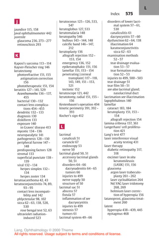 575
J
jaundice 115, 158
Javal ophthalmometer 442
juvenile
glaucoma 236, 273–277
retinoschisis 293
K
Kaposi's sarcoma 113–114
Kayser-Fleischer ring 146
keratectomy
photorefractive 151, 155
astigmatism correction
156
phototherapeutic 151, 154
keratitis 127–141, 529
Acanthamoeba 136–137,
455
bacterial 130–132
contact lens complica-
tions 454–455
dendritic 132–133
diagnosis 130
diskiform 133
exposure 140
in Graves' disease 413
mycotic 134–136
neuroparalytic 141
pathogenesis 128–130
peripheral furrow 147–
148
predisposing factors 128
stromal 133
superficial punctate 138–
139
viral 132–134
herpes simplex 132–
134
herpes zoster 134
keratoacanthoma 42, 43
keratoconjunctivitis 74, 89,
93–95
contact lens incompati-
bility and 142
phlyctenular 98, 102
sicca 62–63, 138, 528,
530
rose bengal test 52, 63
ultraviolet radiation-
induced 523
keratoconus 125–126, 533,
547
keratoglobus 127, 533
keratomalacia 148
keratopathy 546
bullous 143–144, 148
calcific band 146–147,
212
keratoplasty 136
allograft rejection 152–
153, 154
emergency 136, 152
epikeratophakic 151, 156
lamellar 151, 153–154
penetrating (corneal
transplant) 117–118,
143, 149, 151–153,
521
tectonic 152
keratoscope 121, 442
keratotomy, radial 151, 155–
156
Kestenbaum's operation 494
kinetic perimetry 391, 392–
393
Kocher's sign 412
L
lacrimal
canaliculi 51
caruncle 67
endoscopy 53
nerve 50
lacrimal gland 50, 51
accessory lacrimal glands
50, 51
disorders 64–66
dacryoadenitis 64–65
tumors 66
injuries to 499
nerve supply 50
structure of 50
lacrimal sac 51
abscess 57
fistula 57
inflammation of see
dacryocystitis
injuries to 499
stenosis 57
tumors 61
lacrimal system 49–66
disorders of lower lacri-
mal system 57–61,
530
canaliculitis 61
dacryocystitis 57–60
dysfunction 62–64, 138
illacrimation 64
karatoconjunctivitis
sicca 62–63
examination methods
52–57
tear drainage evalua-
tion 53–57
tear formation evalua-
tion 52–53
injuries to 499, 500–503
tear drainage 51
tear film 50–51
see also lacrimal gland;
nasolacrimal duct
lacrimation see illacrimation
lagophthalmos 140
lamellar
cataract 183, 184
keratoplasty 151, 153–
154
allograft rejection 154
lamina cribrosa 157, 361
Langerhans' cell prolifera-
tion 421
Lang's test 477
laser interference visual
acuity testing 431
laser therapy
diabetic retinopathy 317,
318
excimer laser in situ
keratomileusis
(LASIK) 151, 156
glaucoma
argon laser trabeculo-
plasty 261–262
laser cycloablation 264
Nd:YAG laser iridotomy
268, 269
holmium laser correc-
tion of hyperopia 156
latanoprost, glaucoma treat-
ment 260
latent
hyperopia 438–439, 445
nystagmus 468
Index
L
Lang, Ophthalmology © 2000 Thieme
All rights reserved. Usage subject to terms and conditions of license.
 