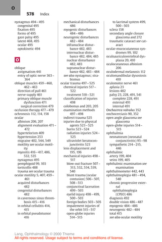 578
nystagmus 494–495
congenital 495
fixation 495
forms of 495
gaze palsy 495
latent 468, 495
ocular 495
optokinetic 494
O
oblique
astigmatism 441
entry of optic nerve 363–
364
oblique muscles 459–460,
462–463
direction of pull 461
nerve supply 461
primary oblique muscle
dysfunction 471
surgical correction 479
occlusion therapy 477–479
ochronosis 112, 114, 158
ocular
albinism 206, 207
alignment evaluation 471–
472
hypertelorism 409
hypertension 253
migraine 402, 544, 549
motility see ocular motil-
ity
myositis 416–417, 486,
532, 535
nystagmus 495
pemphigoid 99, 103
torticollis 488
trauma see ocular trauma
ocular motility 5, 407, 459–
461
acquired disturbances
482
congenital disturbances
482
in cavernous sinus throm-
bosis 415–416
in orbital cellulitis 414,
415
in orbital pseudotumor
416
mechanical disturbances
486
myogenic disturbances
484–486
neurogenic disturbances
482–484
infranuclear distur-
bance 482, 483
internuclear distur-
bance 482, 484, 485
nuclear disturbance
482, 483
supranuclear distur-
bance 482, 483–484
see also nystagmus; stra-
bismus
ocular trauma 497–525
chemical injuries 517–
522
treatment 518–521
classification of injuries
498
colobomas and 203, 205
examination methods
497–498
indirect trauma 525
injuries due to physical
agents 523–525
burns 523–524
radiation injuries 524–
525
ultraviolet keratocon-
junctivitis 523
lens displacement and
195, 196
mechanical injuries 498–
517
blow-out fracture 507–
513, 532, 534, 539,
540
blunt trauma (ocular
contusion) 506–507,
508–513
conjunctival laceration
499–503
eyelid injury 498–499,
500–503
foreign bodies 503–505
impalement injuries of
the orbit 515–517
open-globe injuries
514–515
to lacrimal system 499,
500–503
sclera 158
secondary angle closure
glaucoma and 272
traumatic cataract see cat-
aract
ocular-mucocutaneous syn-
dromes 99, 102
oculoauriculovertebral dys-
plasia 20, 410
oculocutaneous albinism
206
oculodermal melanosis 112
oculomandibular dysostosis
410
oculomotor nerve 461
aplasia 23
lesions 482
palsy 23, 228, 491, 541
complete 228, 491
external 491
internal 491
Onchocerca volvulus 352
onchocerciasis 90, 352
open angle glaucoma see
glaucoma
open-globe injuries 514–
515
ophthalmia
neonatorum (neonatal
conjunctivitis) 95–98
sympathetic 214–215,
446
ophthalmic
artery 199, 404
veins 199, 405
ophthalmic examination see
examination
ophthalmometer 442, 443
ophthalmoplegia 481–494,
540
chronic progressive exter-
nal
ophthalmoplegia
(CPEO) 486
diagnosis 492
double vision 486–487
myogenic 484–486
neurogenic 482–484
total 415
see also ocular motility
Index
O
Lang, Ophthalmology © 2000 Thieme
All rights reserved. Usage subject to terms and conditions of license.
 