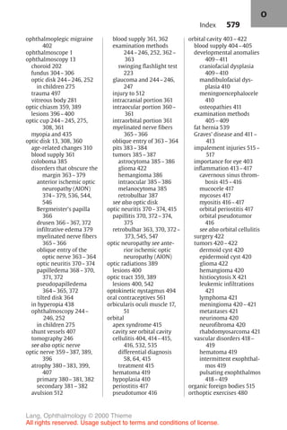 579
ophthalmoplegic migraine
402
ophthalmoscope 1
ophthalmoscopy 13
choroid 202
fundus 304–306
optic disk 244–246, 252
in children 275
trauma 497
vitreous body 281
optic chiasm 359, 389
lesions 396–400
optic cup 244–245, 275,
308, 361
myopia and 435
optic disk 13, 308, 360
age-related changes 310
blood supply 361
coloboma 385
disorders that obscure the
margin 363–379
anterior ischemic optic
neuropathy (AION)
374–379, 536, 544,
546
Bergmeister's papilla
366
drusen 366–367, 372
infiltrative edema 379
myelinated nerve fibers
365–366
oblique entry of the
optic nerve 363–364
optic neuritis 370–374
papilledema 368–370,
371, 372
pseudopapilledema
364–365, 372
tilted disk 364
in hyperopia 438
ophthalmoscopy 244–
246, 252
in children 275
shunt vessels 407
tomography 246
see also optic nerve
optic nerve 359–387, 389,
396
atrophy 380–383, 399,
407
primary 380–381, 382
secondary 381–382
avulsion 512
blood supply 361, 362
examination methods
244–246, 252, 362–
363
swinging flashlight test
223
glaucoma and 244–246,
247
injury to 512
intracranial portion 361
intraocular portion 360–
361
intraorbital portion 361
myelinated nerve fibers
365–366
oblique entry of 363–364
pits 383–384
tumors 385–387
astrocytoma 385–386
glioma 422
hemangioma 386
intraocular 385–386
melanocytoma 385
retrobulbar 387
see also optic disk
optic neuritis 370–374, 415
papillitis 370, 372–374,
375
retrobulbar 363, 370, 372–
373, 545, 547
optic neuropathy see ante-
rior ischemic optic
neuropathy (AION)
optic radiations 389
lesions 400
optic tract 359, 389
lesions 400, 542
optokinetic nystagmus 494
oral contraceptives 561
orbicularis oculi muscle 17,
51
orbital
apex syndrome 415
cavity see orbital cavity
cellulitis 404, 414–415,
416, 532, 535
differential diagnosis
58, 64, 415
treatment 415
hematoma 419
hypoplasia 410
periostitis 417
pseudotumor 416
orbital cavity 403–422
blood supply 404–405
developmental anomalies
409–411
craniofacial dysplasia
409–410
mandibulofacial dys-
plasia 410
meningoencephalocele
410
osteopathies 411
examination methods
405–409
fat hernia 539
Graves' disease and 411–
413
impalement injuries 515–
517
importance for eye 403
inflammation 413–417
cavernous sinus throm-
bosis 415–416
mucocele 417
mycoses 417
myositis 416–417
orbital periostitis 417
orbital pseudotumor
416
see also orbital cellulitis
surgery 422
tumors 420–422
dermoid cyst 420
epidermoid cyst 420
glioma 422
hemangioma 420
histiocytosis X 421
leukemic infiltrations
421
lymphoma 421
meningioma 420–421
metastases 421
neurinoma 420
neurofibroma 420
rhabdomyosarcoma 421
vascular disorders 418–
419
hematoma 419
intermittent exophthal-
mos 419
pulsating exophthalmos
418–419
organic foreign bodies 515
orthoptic exercises 480
Index
O
Lang, Ophthalmology © 2000 Thieme
All rights reserved. Usage subject to terms and conditions of license.
 