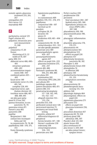 580
osmotic agents, glaucoma
treatment 255, 261,
267
osteopathies 411
Ota's nevus 112
oxycephaly 409
P
pachymetry, corneal 125
Paget's disease 411
palpation, intraocular pres-
sure measurement
15, 240
palpebral
conjunctiva 17, 20
fissure
shortening of 21, 22
width of 19, 507
palsy 490, 531
abducent nerve 486, 490–
491
retraction syndrome
490–491
accommodation impair-
ments 446–447
combined palsies 491–
492
facial nerve 140
oculomotor nerve 23, 228,
491, 541
complete 228, 491
trigeminal nerve, oph-
thalmic division 141
trochlear nerve 486, 487–
488, 489, 491
see also gaze palsy
panel D 15 test 362
pannus formation, in con-
junctivitis 76, 79
panorama vision 471
Panum's area 465
panuveitis 208
papillae
Bergmeister's 366
contact lens incompati-
bility and 142
in conjunctivitis 76, 78, 80
papilledema 368–370, 371,
372
Foster Kennedy syndrome
368
hypotension papilledema
369
in craniostenosis 409
papillitis 370, 372–374, 375
papillomas
conjunctival 106–107
lacrimal sac 61
paralytic
ectropion 28, 29
keratitis 141
ptosis 23
strabismus 459, 481–494
parasitic
conjunctivitis 90–91, 98
retinal disorders 352–353
see also specific parasites
parastriate area 389
parasympatholytic agents
426–427
parasympathomimetic
agents 427
effects on pupil 224–225
glaucoma treatment 255,
256–257
paresis 481, 486
Parinaud's syndrome 80,
104, 231, 484, 486
pars plana 201
examination 202
vitrectomy (PPV) 294, 295
pars plicata 201
pathologic myopia 434
pattern deviations 469, 471
pattern ERG 312
penetrating keratoplasty
117–118, 143, 149,
151, 152–153
allograft rejection 152–
153, 154
penicillin 553, 558
perforated corneal ulcer 128
pericorneal injection 75
perimetry see visual field
testing
periostitis, orbital 417
differential diagnosis 65
peripheral
furrow keratitis 147–148
Horner's syndrome 230
iridectomy 268
retinal degenerations
334–335
peristriate area 389
Perlia's nucleus 220
perphenazine 556
persistent
fetal vasculature 284–287
hyaloid artery 285, 366
hyperplastic primary vit-
reous (PHPV) 285–
287, 548
phacodonesis 169, 196
phacoemulsification 190,
191
phacogenic inflammation
208
phacolytic glaucoma 178,
179, 271
phacomatosis 44
phenprocoumon 561
phenylephrine 553
effects on pupil 226
phenytoin 557
phlyctenular keratocon-
junctivitis 98, 102
Phoropter 5, 450
photochromic lenses 450
photophobia 74
in albinism 206
photopsia 330
photorefractive keratectomy
151, 155
astigmatism correction
156
photosensitivity 30
phototherapeutic kera-
tectomy 151, 154
phthisis 540
physiologic diplopia 464
physostigmine, effects on
pupil 224
pigmentary glaucoma 271
pilocarpine 553
effects on pupil 224
glaucoma treatment 256,
268
pincushion distortion 457
pinguecula 69, 70, 528
pituitary gland 396
adenomas 396, 397
Placido's disk 121, 442
plastic lenses 450
plica semilunaris 67
plus lenses 5, 439, 440
see also contact lenses;
eyeglass lenses
Index
P
Lang, Ophthalmology © 2000 Thieme
All rights reserved. Usage subject to terms and conditions of license.
 