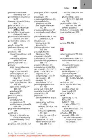 581
pneumatic non-contact
tonometry 240–241
pneumococcal conjunctivi-
tis 84
Pneumocystis carinii infec-
tion 350
polar cataracts 183
polymethyl methacrylate
(PMMA) 452
post-diphtheria accommo-
dation palsy 446
posterior subcapsular cata-
ract 174, 176–177
postoperative aphakia 187,
438
powder burns 524
preferential looking test
472–473
presbyopia 428
bifocal contact lenses and
454
progressive addition
lenses and 449
preseptal cellulitis 415
primary
angle closure glaucoma
265–270
angle of deviation 490
choroidal process 214
oblique muscle dysfunc-
tion 471
surgical correction 479
open angle glaucoma 251–
264, 546
optic nerve atrophy 380–
381, 382
visual area 389
vitreous 279
prism loupes 456
prisms 455
prism bars 475
prism diopters 476
strabismus correction 474,
480, 493
progressive addition lenses
449
proliferative
diabetic retinopathy see
diabetic retinopathy
vitreoretinopathy (PVR)
293
proptosis, with scleritis 162
prostigmin, effects on pupil
224
pseudocysts 108
pseudoenophthalmos 405
pseudoexfoliation
glaucoma and 271
lens displacement and
195, 196
pseudoexophthalmos 405
pseudoisochromatic plates
311
pseudomembranes, in con-
junctivitis 76, 78
Pseudomonas
conjunctivitis 86
keratitis 130
pseudopapilledema 364–
365, 372
pseudophakia 187
lipomatous 285
pseudopterygium 71
pseudoptosis 74, 540
pseudoretinitis pigmentosa
344–345
pseudostrabismus 481
pseudotumor, orbital 416
pterygium 69–71, 529, 533
ptosis 22–24, 540–541
acquired 22–24
congenital 22–24, 540
myogenic 23–24
paralytic 23
sympathetic 23, 24
pulsating exophthalmos
418–419
pump-leak system 167
puncta lacrimales 51, 530
punctal plugs 63
pupil 219–232
distance between pupils
451
examination methods
221–224
swinging flashlight test
223
testing the light reflex
221–223
testing the near reflex
223–224
light reflex 219–220
motor dysfunction 226–
232, 541–542
see also anisocoria; iso-
coria
pharmacologic agent
effects 224–226, 231
size 220
pupillary block 212–213,
234, 265, 266, 269
see also glaucoma
Purtscher's retinopathy 525
pyramidal cataract 183
Q
quinine 558, 562
R
radial keratotomy 151, 155–
156
radiation injuries 524–525
infrared radiation cataract
182
ultraviolet keratocon-
junctivitis 523
radiography
lacrimal system 53, 57
orbital cavity 409
Recklinghausen's disease
44–45, 386, 420, 421,
422
reclination 189
rectus muscles 459–460,
462
direction of pull 461
nerve supply 461
red eye 542–543
reflex
eye closing 14, 119
foveal 308
light 219–220
testing of 221–223
near 220
evaluation of 223–224
wall 308, 310
refraction 423, 426
anomalies 432–445
see also anisometropia;
astigmatism; hyper-
opia; myopia
Index
R
Lang, Ophthalmology © 2000 Thieme
All rights reserved. Usage subject to terms and conditions of license.
 