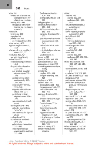582
refraction
correction of errors see
contact lenses; eye-
glass lenses; prisms
testing 429–431
subjective refraction
testing for eyeglasses
450–451
refractive
hyperopia 438
myopia 434
power 425, 426
of eyeglass lenses 447
refractometry 431
regular astigmatism 441,
442
relative afferent pupillary
defect 223, 227
resolution 423, 424
see also visual acuity
retina 299–357
corresponding points on
464
degenerative disorders
328–340
age-related macular
degeneration 337–
338
central serous chori-
oretinopathy 335–
336, 549
degenerative myopia
339–340
degenerative retinos-
chisis 333–334
peripheral retinal
degenerations 334–
335
see also retinal detach-
ment
dystrophies 340–345
retinitis pigmentosa
343–345
see also macular dystro-
phies
embryology 299
examination methods
304–313
color vision evaluation
311–312
electrophysiologic
examination methods
312–314
fundus examination
304–308
swinging flashlight test
223
in hyperopia 438
inflammatory disease
346–353
AIDS-related disorders
349–350
parasitic disorders 352–
353
posterior uveitis due to
toxoplasmosis 348–
349
retinal vasculitis 346–
348
retinitis in Lyme disease
351–352
viral retinitis 351
injury to 515
layers of 299–300, 301
pars caeca retinae 299
pars optica retinae 299
resolving power see visual
acuity
sensitivity
to glare 303–304
to light intensity 303,
428
thickness of 300
tumors 353–357
astrocytoma 355–356
hemangiomas 356–357
retinoblastoma 286,
353–355
vascular disorders 314–
327
arteriosclerotic changes
323–325
Coats' disease 325–
326, 548
diabetic retinopathy
314–318
hypertensive reti-
nopathy 323–325
retinal artery occlusion
320–322
retinal vein occlusion
318–320
vascular supply 302
see also fundus; reti-
nopathy
retinal
arteries 302
central 302, 361
occlusion 320–323,
545
detachment see retinal
detachment
dysplasia 285
nerve fiber layer exami-
nation 250–251
periphlebitis 215
tears 537
vitreous detachment
and 282–283
vascular proliferation
293–294
vasculitis 346–348
veins 302
central 302, 361
occlusion 215, 272, 318–
320, 545
retinal detachment 328–
333, 537, 545, 548,
549
choroidal melanoma and
217
exudative 328, 329, 330
in Coats' disease 325–326
myopia and 435
optic nerve pits and 384
persistent hyperplastic
primary vitreous and
285
rhegmatogenous 293,
328–329, 330, 331–
332, 334
tractional 328, 329, 330
treatment 295–298
tumor-related 328, 329,
330
vitreous detachment and
282, 293, 328–329
retinitis 537
in Lyme disease 351–352
pigmentosa 312, 343–345
viral 351
cytomegalovirus 350
retinoblastoma 286, 353–
355, 548
retinochoroiditis 214, 292
retinohypothalamic tract
389–391
Index
R
Lang, Ophthalmology © 2000 Thieme
All rights reserved. Usage subject to terms and conditions of license.
 