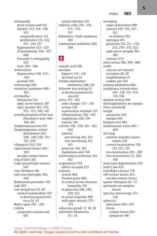 583
retinopathy
blunt trauma and 512
diabetic 272, 314–318,
323
nonproliferative 315
proliferative 215, 216,
315–316, 317
hypertensive 323–325
of prematurity 326–327,
548
Purtscher's retinopathy
525
toxic 345–346
retinoschisis
degenerative 330, 333–
334
juvenile 293
retinoscopy 430
retraction syndrome 490–
491
retrobulbar
hematoma 512
optic nerve tumors 387
optic neuritis 363, 370,
372–373, 545, 547
retroillumination of the lens
(Brückner's test) 168–
169, 281
rhabdomyosarcoma 421
rhegmatogenous retinal
detachment 293,
328–329, 330, 331–
332, 334
rifampicin 553, 559
rigid contact lenses 452–
563
see also contact lenses
ring of Zinn 361
rings around light sources
542
river blindness 90
rod-cone dystrophy 343,
344
Rodenstock perimeter 391
rods 303
rose bengal test 52, 69
corneal examination 120
in keratoconjunctivitis
sicca 52, 63
Roth's spots 291–292
rubella
congenital cataract and
185
retinal infection 351
rubeosis iridis 215–216,
271–272,
317
Rubinstein–Taybi syndrome
410
rudimentary coloboma 364,
384
S
salicylic acid 560
sarcoma
Kaposi's 113–114
lacrimal sac 61
Schiøtz indentation
tonometry 240, 241
Schirmer tear testing 52
in keratoconjunctivitis
sicca 62
sclera 157–163
color changes 157–158
ectasia 158
examination methods 157
inflammations 158–159
staphyloma 158, 159
trauma 158
scleritis 158–159, 161–163,
542
anterior
necrotizing 162, 163
non-necrotizing 161,
163
posterior 162, 163
staphyloma and 158
scleromalacia perforans 161,
162
scopolamine 554
effects on pupil 225
scotoma
central 466
fixation point 466
in central serous choriore-
tinopathy 335
in glaucoma 246, 249,
250, 253
in ocular migraine 402
with optic neuritis 372–
373
sebaceous glands 17, 18, 50
seborrheic blepharitis
33–34
secondary
angle of deviation 490
cataract 192, 193, 212–
213
in children 194
exotropia 471
glaucoma 133, 211–216,
233, 270–273, 522
optic nerve atrophy 381–
382
vitreous 279
sella turcica 396, 399–400
senile
cataract see cataract
ectropion 28, 29
enophthalmos 27
sunken eye 534
sensory adaptation 466
serpiginous corneal ulcer
129–130, 131, 134–
135, 536
shadow testing 430
shortsightedness see myopia
silver catarrh 60
simple
anisocoria 229
myopia 434
Simpson test 485
simultaneous vision 461–
464
slit lamp
anterior chamber exami-
nation 238
corneal examination 120,
121, 125, 135
iris examination 201–202
lens examination 12, 168–
169
snail track degeneration 334
Snell's law 425
snowflake cataract 179
soft contact lenses 453
see also contact lenses
spastic entropion 26–27
spectacles see eyeglass
lenses
specular microscopy 121–
124
spherical
aberration 456–457
lenses
contact lenses 453
eyeglasses 447
Index
S
Lang, Ophthalmology © 2000 Thieme
All rights reserved. Usage subject to terms and conditions of license.
 