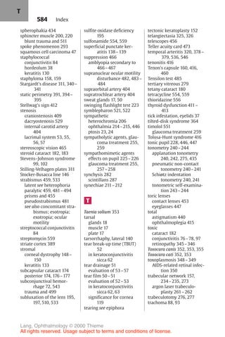 584
spherophakia 434
sphincter muscle 200, 220
blunt trauma and 511
spoke phenomenon 293
squamous cell carcinoma 47
staphylococcal
conjunctivitis 84
hordeolum 38
keratitis 130
staphyloma 158, 159
Stargardt's disease 311, 340–
341
static perimetry 391, 394–
395
Stellwag's sign 412
stenosis
craniostenosis 409
dacryostenosis 529
internal carotid artery
404
lacrimal system 53, 55,
56, 57
stereoscopic vision 465
steroid cataract 182, 183
Stevens–Johnson syndrome
99, 102
Stilling-Velhagen plates 311
Stocker-Busacca line 146
strabismus 459, 533
latent see heterophoria
paralytic 459, 481–494
prisms and 455
pseudostrabismus 481
see also concomitant stra-
bismus; esotropia;
exotropia; ocular
motility
streptococcal conjunctivitis
84
streptomycin 559
striate cortex 389
stromal
corneal dystrophy 148–
150
keratitis 133
subcapsular cataract 174
posterior 174, 176–177
subconjunctival hemor-
rhage 72, 543
trauma and 499
subluxation of the lens 195,
197, 510, 533
sulfite oxidase deficiency
195
sulfonamide 554, 559
superficial punctate ker-
atitis 138–139
suppression 466
amblyopia secondary to
466–467
supranuclear ocular motility
disturbance 482, 483–
484
supraorbital artery 404
supratrochlear artery 404
sweat glands 17, 50
swinging flashlight test 223
symblepharon 521, 522
sympathetic
heterochromia 206
ophthalmia 214–215, 446
ptosis 23, 24
sympatholytic agents, glau-
coma treatment 255,
259
sympathomimetic agents
effects on pupil 225–226
glaucoma treatment 255,
257–258
synchysis 282
scintillans 287
synechiae 211–212
T
Taenia solium 353
tarsal
glands 18
muscle 17
plate 17
tarsorrhaphy, lateral 140
tear break-up time (TBUT)
52
in keratoconjunctivitis
sicca 62
tear drainage 51
evaluation of 53–57
tear film 50–51
evaluation of 52–53
in keratoconjunctivitis
sicca 62, 63
significance for cornea
119
tearing see epiphora
tectonic keratoplasty 152
telangiectasia 325, 326
telescopes 456
Teller acuity card 473
temporal arteritis 320, 378–
379, 536, 546
tenonitis 416
Tenon's capsule 160, 416,
460
Tensilon test 485
tertiary vitreous 279
tetany cataract 180
tetracycline 554, 559
thioridazine 556
thyroid dysfunction 411–
413
tick infestation, eyelids 37
tilted-disk syndrome 364
timolol 551
glaucoma treatment 259
Tolosa-Hunt syndrome 416
tonic pupil 228, 446, 447
tonometry 240–244
applanation tonometry
240, 242, 275, 435
pneumatic non-contact
tonometry 240–241
Schiøtz indentation
tonometry 240, 241
tonometric self-examina-
tion 243–244
toric lenses
contact lenses 453
eyeglasses 447
total
astigmatism 440
ophthalmoplegia 415
toxic
cataract 182
conjunctivitis 76–78, 97
retinopathy 345–346
Toxocara canis 352, 353, 355
Toxocara cati 352, 353
toxoplasmosis 348–349
AIDS-related retinal infec-
tion 350
trabecular network 157,
234–235, 273
argon laser trabeculo-
plasty 261–262
trabeculotomy 276, 277
trachoma 88, 93
Index
T
Lang, Ophthalmology © 2000 Thieme
All rights reserved. Usage subject to terms and conditions of license.
 