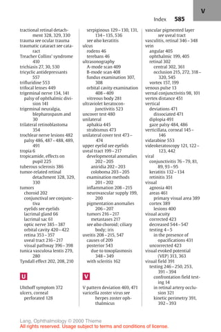 585
tractional retinal detach-
ment 328, 329, 330
trauma see ocular trauma
traumatic cataract see cata-
ract
Treacher Collins' syndrome
410
trichiasis 27, 30, 530
tricyclic antidepressants
557
trifluridine 553
trifocal lenses 449
trigeminal nerve 134, 141
palsy of ophthalmic divi-
sion 141
trigeminal neuralgia,
blepharospasm and
30
trilateral retinoblastoma
354
trochlear nerve lesions 482
palsy 486, 487–488, 489,
491
tropia 6
tropicamide, effects on
pupil 225
tuberous sclerosis 386
tumor-related retinal
detachment 328, 329,
330
tumors
choroid 202
conjunctival see conjunc-
tiva
eyelids see eyelids
lacrimal gland 66
lacrimal sac 61
optic nerve 385–387
orbital cavity 420–422
retina 353–357
uveal tract 216–217
visual pathway 396–398
tunica vasculosa lentis 279,
280
Tyndall effect 202, 208, 210
U
Uhthoff symptom 372
ulcers, corneal
perforated 128
serpiginous 129–130, 131,
134–135, 536
see also keratitis
ulcus
rodens 46
terebans 46
ultrasonography
A-mode scan 409
B-mode scan 408
fundus examination 307,
308
orbital cavity examination
408–409
vitreous body 281
ultraviolet keratocon-
junctivitis 523
uncover test 480
unilateral
aphakia 445
strabismus 473
unilateral cover test 473–
474
upper eyelid see eyelids
uveal tract 199–217
developmental anomalies
202–205
aniridia 202–203
coloboma 203–205
examination methods
201–202
inflammation 208–215
neurovascular supply 199,
200
pigmentation anomalies
206–207
tumors 216–217
metastases 217
see also choroid; ciliary
body; iris
uveitis 208–215, 547
causes of 209
posterior 543
due to toxoplasmosis
348–349
with scleritis 162
V
V pattern deviation 469, 471
varicella zoster virus see
herpes zoster oph-
thalmicus
vascular pigmented layer
see uveal tract
vasculitis, retinal 346–348
vein
angular 405
ophthalmic 199, 405
retinal 302
central 302, 361
occlusion 215, 272, 318–
320, 545
vortex 157, 199
venous pulse 13
vernal conjunctivitis 98, 101
vertex distance 451
vertical
deviations 471
dissociated 471
diplopia 491
gaze palsy 484, 486
verticillata, corneal 145–
146
vidarabine 553
videokeratoscopy 121, 122–
123, 442
viral
conjunctivitis 76–79, 81,
89, 93–95
keratitis 132–134
retinitis 351
visual
agnosia 401
areas 461
primary visual area 389
cortex 389
lesions 400
visual acuity
corrected 423
decreased 544–547
testing 4–5
in the presence of
opacifications 431
uncorrected 423
visual evoked potential
(VEP) 313, 363
visual field 391
testing 246–250, 253,
391–394
confrontation field test-
ing 14
in retinal artery occlu-
sion 321
kinetic perimetry 391,
392–393
Index
V
Lang, Ophthalmology © 2000 Thieme
All rights reserved. Usage subject to terms and conditions of license.
 