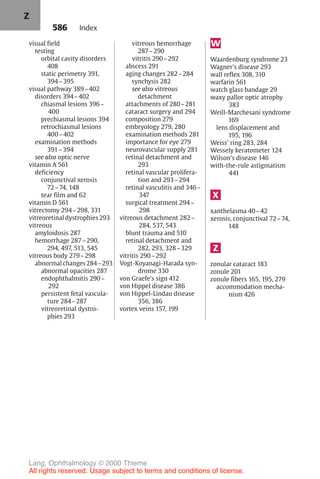 586
visual field
testing
orbital cavity disorders
408
static perimetry 391,
394–395
visual pathway 389–402
disorders 394–402
chiasmal lesions 396–
400
prechiasmal lesions 394
retrochiasmal lesions
400–402
examination methods
391–394
see also optic nerve
vitamin A 561
deficiency
conjunctival xerosis
72–74, 148
tear film and 62
vitamin D 561
vitrectomy 294–298, 331
vitreoretinal dystrophies 293
vitreous
amyloidosis 287
hemorrhage 287–290,
294, 497, 513, 545
vitreous body 279–298
abnormal changes 284–293
abnormal opacities 287
endophthalmitis 290–
292
persistent fetal vascula-
ture 284–287
vitreoretinal dystro-
phies 293
vitreous hemorrhage
287–290
vitritis 290–292
abscess 291
aging changes 282–284
synchysis 282
see also vitreous
detachment
attachments of 280–281
cataract surgery and 294
composition 279
embryology 279, 280
examination methods 281
importance for eye 279
neurovascular supply 281
retinal detachment and
293
retinal vascular prolifera-
tion and 293–294
retinal vasculitis and 346–
347
surgical treatment 294–
298
vitreous detachment 282–
284, 537, 543
blunt trauma and 510
retinal detachment and
282, 293, 328–329
vitritis 290–292
Vogt-Koyanagi-Harada syn-
drome 330
von Graefe's sign 412
von Hippel disease 386
von Hippel-Lindau disease
356, 386
vortex veins 157, 199
W
Waardenburg syndrome 23
Wagner's disease 293
wall reflex 308, 310
warfarin 561
watch glass bandage 29
waxy pallor optic atrophy
383
Weill-Marchesani syndrome
169
lens displacement and
195, 196
Weiss' ring 283, 284
Wessely keratometer 124
Wilson's disease 146
with-the-rule astigmatism
441
X
xanthelasma 40–42
xerosis, conjunctival 72–74,
148
Z
zonular cataract 183
zonule 201
zonule fibers 165, 195, 279
accommodation mecha-
nism 426
Index
Z
Lang, Ophthalmology © 2000 Thieme
All rights reserved. Usage subject to terms and conditions of license.
 