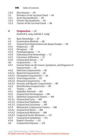 VIII
3.4.2 Illacrimation ... 64
3.5 Disorders of the Lacrimal Gland ... 64
3.5.1 Acute Dacryoadenitis ... 64
3.5.2 Chronic Dacryoadenitis ... 65
3.5.3 Tumors of the Lacrimal Gland ... 66
4 Conjunctiva ... 67
(Gerhard K. Lang, Gabriele E. Lang)
4.1 Basic Knowledge ... 67
4.2 Examination Methods ... 68
4.3 Conjunctival Degeneration and Aging Changes ... 69
4.3.1 Pinguecula ... 69
4.3.2 Pterygium ... 69
4.3.3 Pseudopterygium ... 71
4.3.4 Subconjunctival Hemorrhage ... 72
4.3.5 Calcareous Infiltration ... 72
4.3.6 Conjunctival Xerosis ... 72
4.4 Conjunctivitis ... 74
4.4.1 General Notes on the Causes, Symptoms, and Diagnosis of
Conjunctivitis ... 74
4.4.2 Infectious Conjunctivitis ... 82
4.4.2.1 Bacterial Conjunctivitis ... 82
4.4.2.2 Chlamydial Conjunctivitis ... 83
4.4.2.3 Viral Conjunctivitis ... 93
4.4.2.4 Neonatal Conjunctivitis ... 95
4.4.2.5 Parasitic and Mycotic Conjunctivitis ... 98
4.4.3 Noninfectious Conjunctivitis ... 98
4.5 Tumors ... 104
4.5.1 Epibulbar Dermoid ... 104
4.5.2 Conjunctival Hemangioma ... 104
4.5.3 Epithelial Conjunctival Tumors ... 105
4.5.3.1 Conjunctival Cysts ... 105
4.5.3.2 Conjunctival Papilloma ... 106
4.5.3.3 Conjunctival Carcinoma ... 107
4.5.4 Melanocytic Conjunctival Tumors ... 108
4.5.4.1 Conjunctival Nevus ... 108
4.5.4.2 Conjunctival Melanosis ... 108
4.5.4.3 Congenital Ocular Melanosis ... 112
4.5.5 Conjunctival Lymphoma ... 113
4.5.6 Kaposi’s Sarcoma ... 113
4.6 Conjunctival Deposits ... 114
Table of Contents
Lang, Ophthalmology © 2000 Thieme
All rights reserved. Usage subject to terms and conditions of license.
 