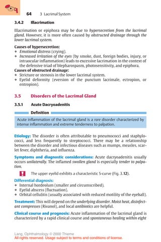 64
3.4.2 Illacrimation
Illacrimation or epiphora may be due to hypersecretion from the lacrimal
gland. However, it is more often caused by obstructed drainage through the
lower lacrimal system.
Causes of hypersecretion:
❖ Emotional distress (crying).
❖ Increased irritation of the eyes (by smoke, dust, foreign bodies, injury, or
intraocular inflammation) leads to excessive lacrimation in the context of
the defensive triad of blepharospasm, photosensitivity, and epiphora.
Causes of obstructed drainage:
❖ Stricture or stenosis in the lower lacrimal system.
❖ Eyelid deformity (eversion of the punctum lacrimale, ectropion, or
entropion).
3.5 Disorders of the Lacrimal Gland
3.5.1 Acute Dacryoadenitis
Definition
Acute inflammation of the lacrimal gland is a rare disorder characterized by
intense inflammation and extreme tenderness to palpation.
Etiology: The disorder is often attributable to pneumococci and staphylo-
cocci, and less frequently to streptococci. There may be a relationship
between the disorder and infectious diseases such as mumps, measles, scar-
let fever, diphtheria, and influenza.
Symptoms and diagnostic considerations: Acute dacryoadenitis usually
occurs unilaterally. The inflamed swollen gland is especially tender to palpa-
tion.
The upper eyelid exhibits a characteristic S-curve (Fig. 3.12).
Differential diagnosis:
❖ Internal hordeolum (smaller and circumscribed).
❖ Eyelid abscess (fluctuation).
❖ Orbital cellulitis (usually associated with reduced motility of the eyeball).
Treatment: This will depend on the underlying disorder. Moist heat, disinfect-
ant compresses (Rivanol), and local antibiotics are helpful.
Clinical course and prognosis: Acute inflammation of the lacrimal gland is
characterized by a rapid clinical course and spontaneous healing within eight
3 Lacrimal System
Lang, Ophthalmology © 2000 Thieme
All rights reserved. Usage subject to terms and conditions of license.
 