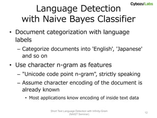 Language Detection
    with Naive Bayes Classifier
• Document categorization with language
  labels
  – Categorize documents into 'English', 'Japanese'
    and so on
• Use character n-gram as features
  – "Unicode code point n-gram", strictly speaking
  – Assume character encoding of the document is
    already known
     • Most applications know encoding of inside text data

                Short Text Language Detection with Infinity-Gram
                                                                   12
                               (NAIST Seminar)
 