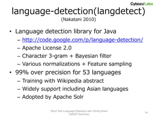 language-detection(langdetect)
                       (Nakatani 2010)

• Language detection library for Java
  – http://code.google.com/p/language-detection/
  – Apache License 2.0
  – Character 3-gram + Bayesian filter
  – Various normalizations + Feature sampling
• 99% over precision for 53 languages
  – Training with Wikipedia abstract
  – Widely support including Asian languages
  – Adopted by Apache Solr

               Short Text Language Detection with Infinity-Gram
                                                                  14
                              (NAIST Seminar)
 