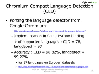Chromium Compact Language Detection
             (CLD)

• Porting the language detector from
  Google Chromium
  – http://code.google.com/p/chromium-compact-language-detector/

  – Implementation in C++, Python binding
  – # of supported languages : CLD = 76,
    langdetect = 53
  – Accuracy : CLD = 98.82%, langdetect =
    99.22%
      • for 17 languages on Europarl datasets
      •   http://blog.mikemccandless.com/2011/10/accuracy-and-performance-of-googles.html
                         Short Text Language Detection with Infinity-Gram
                                                                                            20
                                        (NAIST Seminar)
 