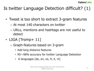Is twitter Language Detection difficult? (1)

 • Tweet is too short to extract 3-gram features
   – At most 140 characters on twitter
   – URLs, mentions and hashtags are not useful to
     detect
 • LIGA [Tromp+ 11]
   – Graph-features based on 3-gram
      • Add long distance features
      • 95～98% accuracy for twitter Language Detection
      • 6 languages (de, en, es, fr, it, nl)

                  Short Text Language Detection with Infinity-Gram
                                                                     21
                                 (NAIST Seminar)
 