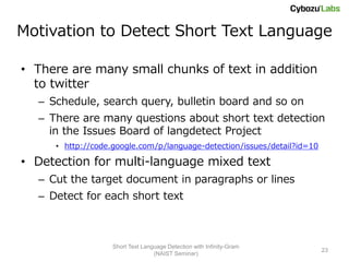 Motivation to Detect Short Text Language

• There are many small chunks of text in addition
  to twitter
  – Schedule, search query, bulletin board and so on
  – There are many questions about short text detection
    in the Issues Board of langdetect Project
     • http://code.google.com/p/language-detection/issues/detail?id=10

• Detection for multi-language mixed text
  – Cut the target document in paragraphs or lines
  – Detect for each short text



                   Short Text Language Detection with Infinity-Gram
                                                                         23
                                  (NAIST Seminar)
 