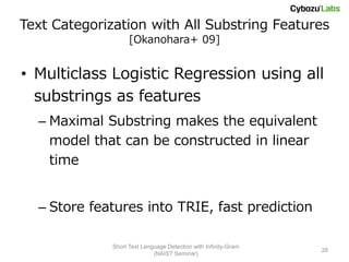 Text Categorization with All Substring Features
                    [Okanohara+ 09]


• Multiclass Logistic Regression using all
  substrings as features
  – Maximal Substring makes the equivalent
    model that can be constructed in linear
    time


  – Store features into TRIE, fast prediction

              Short Text Language Detection with Infinity-Gram
                                                                 28
                             (NAIST Seminar)
 