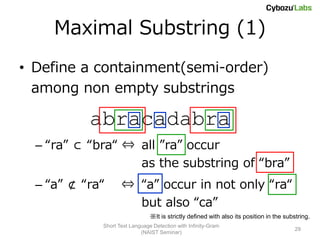 Maximal Substring (1)
• Define a containment(semi-order)
  among non empty substrings

           abracadabra
  – “ra” ⊂ “bra“ ⇔ all ”ra” occur
                   as the substring of “bra”
  – “a” ⊄ “ra“      ⇔ “a” occur in not only “ra“
                      but also “ca”
                                ※It is strictly defined with also its position in the substring.
             Short Text Language Detection with Infinity-Gram
                                                                                          29
                            (NAIST Seminar)
 