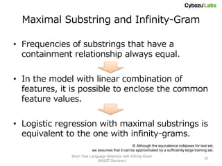 Maximal Substring and Infinity-Gram

• Frequencies of substrings that have a
  containment relationship always equal.

• In the model with linear combination of
  features, it is possible to enclose the common
  feature values.

• Logistic regression with maximal substrings is
  equivalent to the one with infinity-grams.
                                                  ※ Although the equivalence collapses for test set,
                          we assumes that it can be approximated by a sufficiently large training set.
              Short Text Language Detection with Infinity-Gram
                                                                                                31
                             (NAIST Seminar)
 