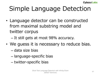 Simple Language Detection
• Language detector can be constructed
  from maximal substring model and
  twitter corpus
  – It still gets at most 98% accuracy.
• We guess it is necessary to reduce bias.
  – data size bias
  – language-specific bias
  – twitter-specific bias

               Short Text Language Detection with Infinity-Gram
                                                                  41
                              (NAIST Seminar)
 