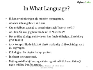 In What Language?
• Ik kan er nooit tegen als mensen me negeren.
• Aha ich seh angeblich süß aus
• Czy mógłbym zasnąć w przedmieściach Twoich myśli?
• Ah. Tak. Så skal jeg bare finde ud af *hvordan*!
• Det er ikke så digg nei å vi som har finale til helga....Skrekk og
  gru! Takk :)
• tack kompis! Hade faktiskt tänkt maila dig på fb och fråga vart
  du tog vägen!
• Çok doğru. En büyük hatayı yaptım.
• Încântat de cunoștință.
• Một người dân bị thương và bốn người mất tích sau khi một
  ngọn núi lửa ở miền trung... Detection with Infinity-Gram
                   Short Text Language
                                                                       6
                               (NAIST Seminar)
 