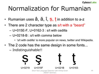 Normalization for Rumanian
• Rumanian uses â,              ă, î, ș, ț in addition to a-z
• There are 2 character type as s/t with a “beard”
   – U+015E-F, U+0162-3 : s/t with cedilla
   – U+0218-B : s/t with comma below
      • ‘s/t with cedilla’ is more popular on news, twitter and Wikipedia.
• The 2 code has the same design in some fonts...
   – Indistinguishable!!


            ș ş                                        ț ţ
           U+0219      U+015F                       U+021B              U+0163
                     Short Text Language Detection with Infinity-Gram            44
                                    (NAIST Seminar)
 