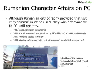 Rumanian Character Affairs on PC
• Although Romanian orthography provided that ‘s/t
  with comma’ must be used, they was not available
  to PC until recently.
  – 1989 Democratization in Rumania
  – 2001 ‘s/t with comma’ was provided by ISO8859-16(Latin-10) and Unicode
  – 2007 Rumania seated in the EU
  – 2007 Windows Vista supported ‘s/t with comma’ (available for everyone!)




                                                              ‘s/t with cedilla’ is used
                                                              on an advertisement board
                                                              in Bucharest
                     Short Text Language Detection with Infinity-Gram
                                                                                      45
                                    (NAIST Seminar)
 