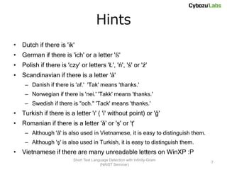 Hints
• Dutch if there is 'ik'
• German if there is 'ich' or a letter 'ß'
• Polish if there is 'czy' or letters 'Ł', 'ń', 'ś' or 'ź'
• Scandinavian if there is a letter 'å'
    – Danish if there is 'af.' 'Tak' means 'thanks.'
    – Norwegian if there is 'nei.' 'Takk' means 'thanks.'
    – Swedish if there is "och." 'Tack' means 'thanks.'
• Turkish if there is a letter 'ı' ( 'i' without point) or 'ğ'
• Romanian if there is a letter 'ă' or 'ș' or 'ț'
    – Although 'ă' is also used in Vietnamese, it is easy to distinguish them.
    – Although 'ş' is also used in Turkish, it is easy to distinguish them.
• Vietnamese if there are many unreadable letters on WinXP :P
                         Short Text Language Detection with Infinity-Gram
                                                                                 7
                                        (NAIST Seminar)
 