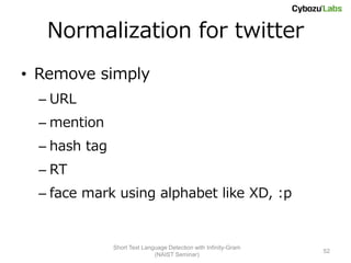 Normalization for twitter
• Remove simply
  – URL
  – mention
  – hash tag
  – RT
  – face mark using alphabet like XD, :p


               Short Text Language Detection with Infinity-Gram
                                                                  52
                              (NAIST Seminar)
 