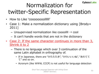 Normalization for
 twitter-Specific Representation
• How to Like ‘coooooooollllll’
• Case 1: Make a normalization dictionary using [Brody+
  2011]
   – Unsupervised normalization like coooollll → cool
   – It can’t handle words that are not in the dictionary
• Case 2: If the same character continues in more than 3,
  Shrink it to 2
   – There is no language which over 3 continuation of the
     same Latin alphabet in orthography of.
      • If in Japanese, there are “かたたたき”, “かわいいいぬ”, “あわてて
        て” and so on.
      • Acronym (like WWW, СССР) is not useful for language detection

                   Short Text Language Detection with Infinity-Gram
                                                                      53
                                  (NAIST Seminar)
 