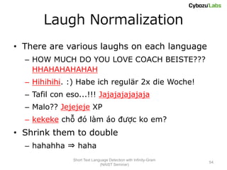 Laugh Normalization
• There are various laughs on each language
  – HOW MUCH DO YOU LOVE COACH BEISTE???
    HHAHAHAHAHAH
  – Hihihihi. :) Habe ich regulär 2x die Woche!
  – Tafil con eso...!!! Jajajajajajaja
  – Malo?? Jejejeje XP
  – kekeke chỗ đó làm áo được ko em?
• Shrink them to double
  – hahahha ⇒ haha
               Short Text Language Detection with Infinity-Gram
                                                                  54
                              (NAIST Seminar)
 