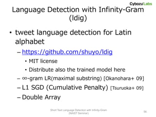 Language Detection with Infinity-Gram
               (ldig)

• tweet language detection for Latin
  alphabet
  – https://github.com/shuyo/ldig
    • MIT license
    • Distribute also the trained model here
  – ∞-gram LR(maximal substring) [Okanohara+ 09]
  – L1 SGD (Cumulative Penalty)                                  [Tsuruoka+ 09]

  – Double Array
              Short Text Language Detection with Infinity-Gram
                                                                                  56
                             (NAIST Seminar)
 