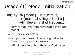Usage (1) Model Initialization
• ldig.py -m [model] --init [corpus]
           -x [maximal string extractor]
           --ff=[lower limit of frequency]
  – Extract features from corpus and initialize
    model
  – -m : model directory
  – -x : path of maximal substring extractor
    (execute as external process)
  – --ff : Ignore less than the specified value

              Short Text Language Detection with Infinity-Gram
                                                                 57
                             (NAIST Seminar)
 