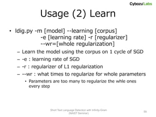 Usage (2) Learn
• ldig.py -m [model] --learning [corpus]
            -e [learning rate] -r [regularizer]
            --wr=[whole regularization]
   – Learn the model using the corpus on 1 cycle of SGD
   – -e : learning rate of SGD
   – -r : regularizer of L1 regularization
   – --wr : what times to regularize for whole parameters
      • Parameters are too many to regularize the whle ones
        every step




                  Short Text Language Detection with Infinity-Gram
                                                                     59
                                 (NAIST Seminar)
 