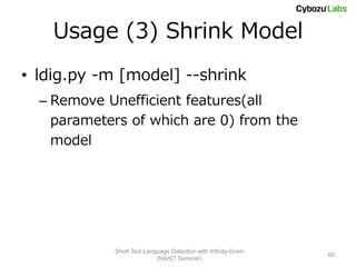 Usage (3) Shrink Model
• ldig.py -m [model] --shrink
  – Remove Unefficient features(all
    parameters of which are 0) from the
    model




            Short Text Language Detection with Infinity-Gram
                                                               60
                           (NAIST Seminar)
 