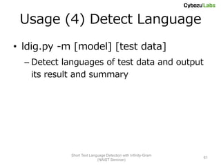 Usage (4) Detect Language
• ldig.py -m [model] [test data]
  – Detect languages of test data and output
    its result and summary




             Short Text Language Detection with Infinity-Gram
                                                                61
                            (NAIST Seminar)
 