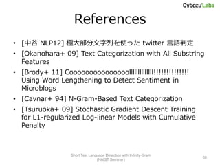 References
• [中谷 NLP12] 極大部分文字列を使った twitter 言語判定
• [Okanohara+ 09] Text Categorization with All Substring
  Features
• [Brody+ 11] Cooooooooooooooollllllllllllll!!!!!!!!!!!!!!
  Using Word Lengthening to Detect Sentiment in
  Microblogs
• [Cavnar+ 94] N-Gram-Based Text Categorization
• [Tsuruoka+ 09] Stochastic Gradient Descent Training
  for L1-regularized Log-linear Models with Cumulative
  Penalty



                   Short Text Language Detection with Infinity-Gram
                                                                      68
                                  (NAIST Seminar)
 
