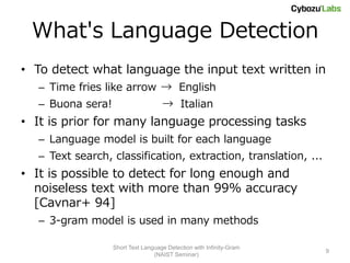 What's Language Detection
• To detect what language the input text written in
  – Time fries like arrow → English
  – Buona sera!                     → Italian
• It is prior for many language processing tasks
  – Language model is built for each language
  – Text search, classification, extraction, translation, ...
• It is possible to detect for long enough and
  noiseless text with more than 99% accuracy
  [Cavnar+ 94]
  – 3-gram model is used in many methods

                  Short Text Language Detection with Infinity-Gram
                                                                     9
                                 (NAIST Seminar)
 