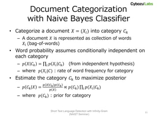 Document Categorization
       with Naive Bayes Classifier
• Categorize a document 𝑋 = (𝑋 𝑖 ) into category 𝐶 𝑘
   – A document 𝑋 is represented as collection of words
     𝑋 𝑖 (bag-of-words)
• Word probability assumes conditionally independent on
  each category
   – 𝑝 𝑋 𝐶𝑘 =     𝑖   𝑝 𝑋 𝑖 𝐶k       (from independent hypothesis)
   – where 𝑝(𝑋 𝑖 |𝐶) : rate of word frequency for category
• Estimate the category 𝐶k to maximize posterior
                𝑝 𝑋 𝐶k 𝑝 𝐶k
   – 𝑝 𝐶k 𝑋 =                    ∝ 𝑝(𝐶k )        𝑖   𝑝(𝑋 𝑖 |𝐶k )
                    𝑝 𝑋
   – where 𝑝(𝐶k ) : prior for category


                      Short Text Language Detection with Infinity-Gram
                                                                         11
                                     (NAIST Seminar)
 