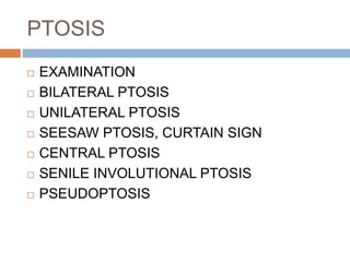 PTOSIS
 EXAMINATION
 BILATERAL PTOSIS
 UNILATERAL PTOSIS
 SEESAW PTOSIS, CURTAIN SIGN
 CENTRAL PTOSIS
 SENILE INVOLUTIONAL PTOSIS
 PSEUDOPTOSIS
 