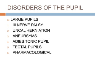 DISORDERS OF THE PUPIL
 LARGE PUPILS
1. III NERVE PALSY
2. UNCAL HERNIATION
3. ANEURSYMS
4. ADIES TONIC PUPIL
5. TECTAL PUPILS
6. PHARMACOLOGICAL
 