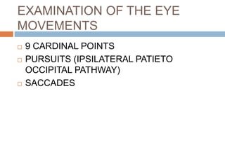 EXAMINATION OF THE EYE
MOVEMENTS
 9 CARDINAL POINTS
 PURSUITS (IPSILATERAL PATIETO
OCCIPITAL PATHWAY)
 SACCADES
 